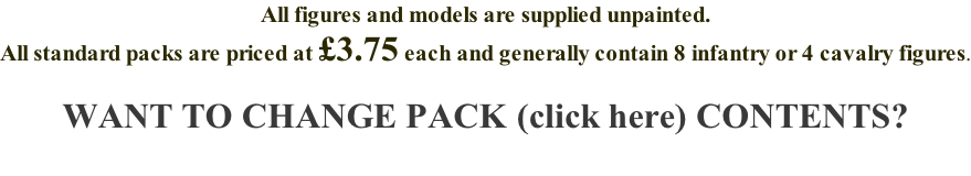 All figures and models are supplied unpainted. All standard packs are priced at £3.75 each and generally contain 8 infantry or 4 cavalry figures.  WANT TO CHANGE PACK (click here) CONTENTS?